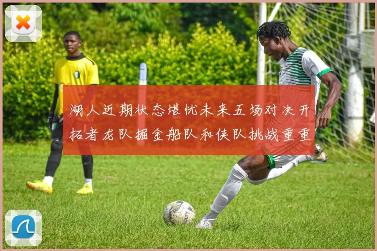 湖人近期状态堪忧未来五场对决开拓者龙队掘金船队和侠队挑战重重