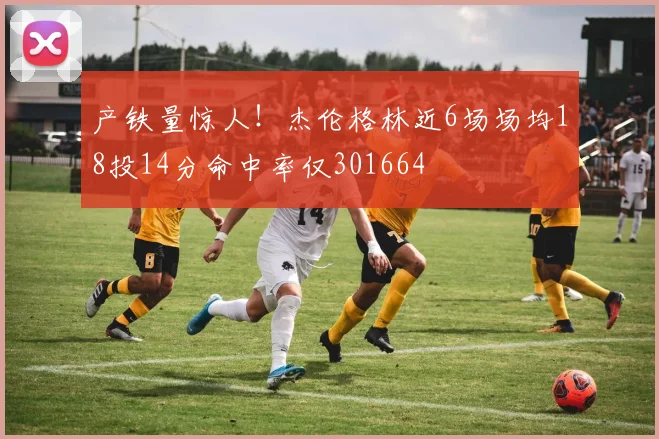 产铁量惊人！杰伦格林近6场场均18投14分命中率仅301664