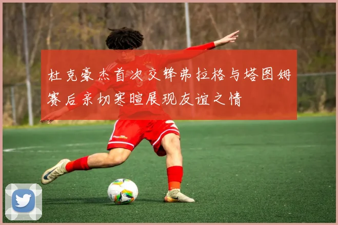 杜克豪杰首次交锋弗拉格与塔图姆赛后亲切寒暄展现友谊之情