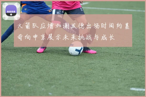 火箭队应增加谢泼德出场时间约基奇向申京展示未来挑战与成长