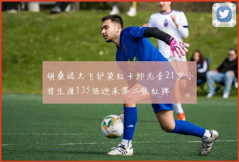 胡桑诺夫飞铲染红卡帅无奈21岁小将生涯135场迎来第二张红牌