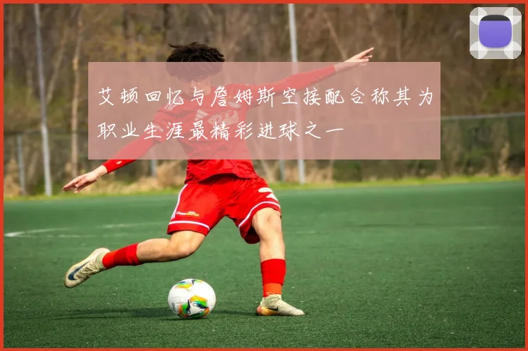 艾顿回忆与詹姆斯空接配合称其为职业生涯最精彩进球之一
