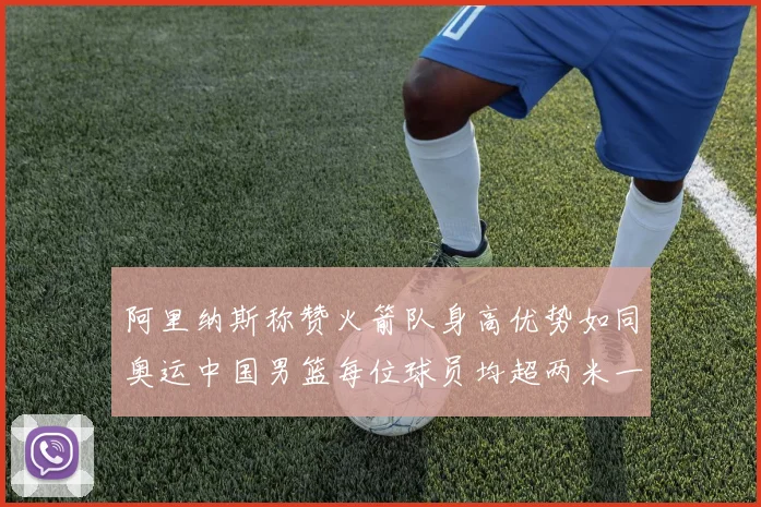 阿里纳斯称赞火箭队身高优势如同奥运中国男篮每位球员均超两米一