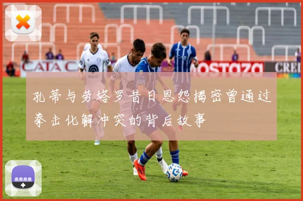 孔蒂与劳塔罗昔日恩怨揭密曾通过拳击化解冲突的背后故事