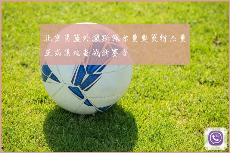 北京男篮外援斯佩尔曼奥莫特杰曼正式集结备战新赛季
