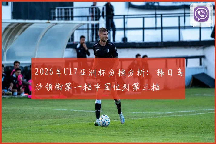 2026年U17亚洲杯分档分析：韩日乌沙领衔第一档中国位列第三档