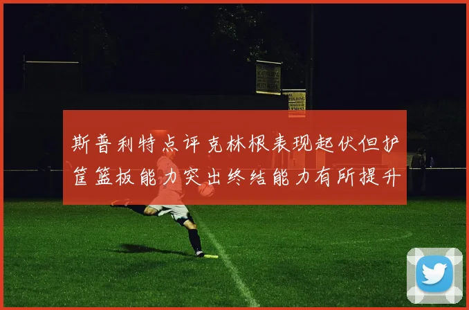 斯普利特点评克林根表现起伏但护筐篮板能力突出终结能力有所提升
