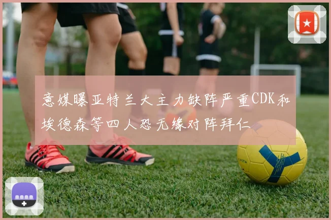 意媒曝亚特兰大主力缺阵严重CDK和埃德森等四人恐无缘对阵拜仁