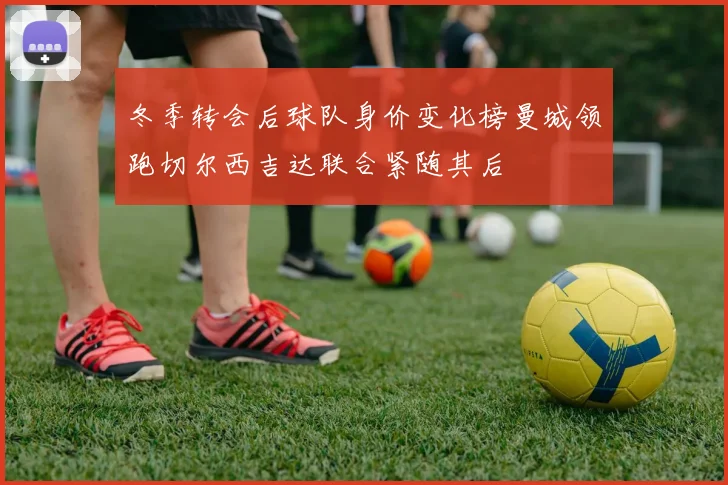 冬季转会后球队身价变化榜曼城领跑切尔西吉达联合紧随其后
