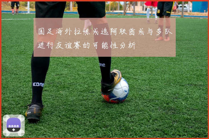国足海外拉练或选阿联酋或与多队进行友谊赛的可能性分析