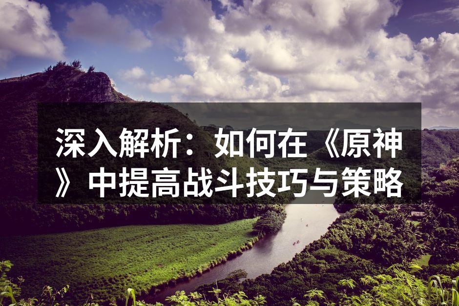 深入解析：如何在《原神》中提高战斗技巧与策略
